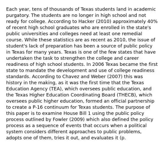 Each year, tens of thousands of Texas students land in academic purgatory. The students are no longer in high school and not ready for college. According to Hacker (2010) approximately 40% of recent high school graduates who are enrolled in the state's public universities and colleges need at least one remedial course. While these statistics are as recent as 2010, the issue of student's lack of preparation has been a source of public policy in Texas for many years. Texas is one of the few states that have undertaken the task to strengthen the college and career readiness of high school students. In 2006 Texas became the first state to mandate the development and use of college readiness standards. According to Chavez and Weber (2007) this was history in the making, as it was the first time that the Texas Education Agency (TEA), which oversees public education, and the Texas Higher Education Coordinating Board (THECB), which oversees public higher education, formed an official partnership to create a P-16 continuum for Texas students. The purpose of this paper is to examine House Bill 1 using the public policy process outlined by Fowler (2009) which also defined the policy process as a sequence of events that occurs when a political system considers different approaches to public problems, adopts one of them, tries it out, and evaluates it (p.