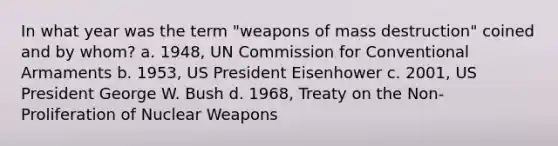 In what year was the term "weapons of mass destruction" coined and by whom? a. 1948, UN Commission for Conventional Armaments b. 1953, US President Eisenhower c. 2001, US President George W. Bush d. 1968, Treaty on the Non-Proliferation of Nuclear Weapons