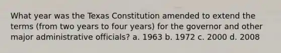 What year was the Texas Constitution amended to extend the terms (from two years to four years) for the governor and other major administrative officials? a. 1963 b. 1972 c. 2000 d. 2008