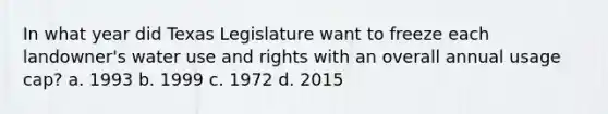 In what year did Texas Legislature want to freeze each landowner's water use and rights with an overall annual usage cap? a. 1993 b. 1999 c. 1972 d. 2015