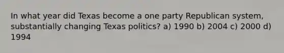 In what year did Texas become a one party Republican system, substantially changing Texas politics? a) 1990 b) 2004 c) 2000 d) 1994