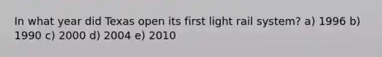 In what year did Texas open its first light rail system? a) 1996 b) 1990 c) 2000 d) 2004 e) 2010