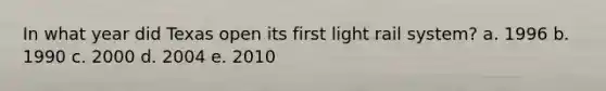 In what year did Texas open its first light rail system? a. 1996 b. 1990 c. 2000 d. 2004 e. 2010