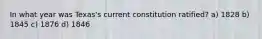 In what year was Texas's current constitution ratified? a) 1828 b) 1845 c) 1876 d) 1846