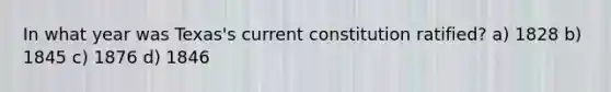 In what year was Texas's current constitution ratified? a) 1828 b) 1845 c) 1876 d) 1846