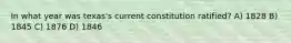 In what year was texas's current constitution ratified? A) 1828 B) 1845 C) 1876 D) 1846