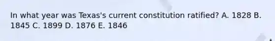 In what year was Texas's current constitution ratified? A. 1828 B. 1845 C. 1899 D. 1876 E. 1846