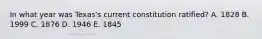In what year was Texas's current constitution ratified? A. 1828 B. 1999 C. 1876 D. 1946 E. 1845