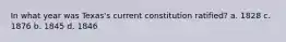 In what year was Texas's current constitution ratified? a. 1828 c. 1876 b. 1845 d. 1846