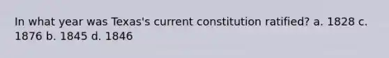 In what year was Texas's current constitution ratified? a. 1828 c. 1876 b. 1845 d. 1846