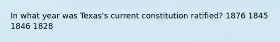 In what year was Texas's current constitution ratified? 1876 1845 1846 1828