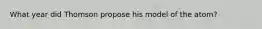 What year did Thomson propose his model of the atom?