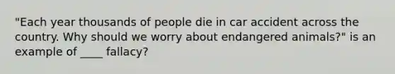 "Each year thousands of people die in car accident across the country. Why should we worry about endangered animals?" is an example of ____ fallacy?