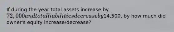 If during the year total assets increase by 72,000 and total liabilities decrease by14,500, by how much did owner's equity increase/decrease?