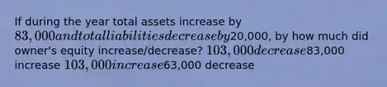 If during the year total assets increase by 83,000 and total liabilities decrease by20,000, by how much did owner's equity increase/decrease? 103,000 decrease83,000 increase 103,000 increase63,000 decrease