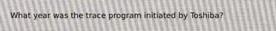 What year was the trace program initiated by Toshiba?