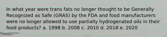 In what year were trans fats no longer thought to be Generally Recognized as Safe (GRAS) by the FDA and food manufacturers were no longer allowed to use partially hydrogenated oils in their food products? a. 1998 b. 2008 c. 2010 d. 2018 e. 2020