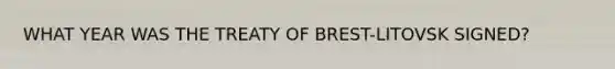 WHAT YEAR WAS THE TREATY OF BREST-LITOVSK SIGNED?