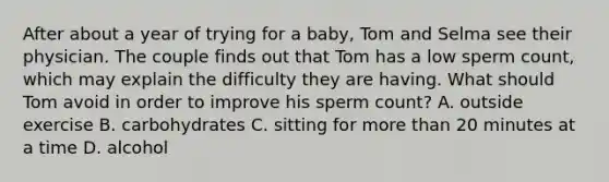 After about a year of trying for a baby, Tom and Selma see their physician. The couple finds out that Tom has a low sperm count, which may explain the difficulty they are having. What should Tom avoid in order to improve his sperm count? A. outside exercise B. carbohydrates C. sitting for more than 20 minutes at a time D. alcohol