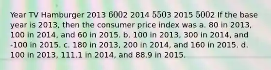 Year TV Hamburger 2013 6002 2014 5503 2015 5002 If the base year is 2013, then the consumer price index was a. 80 in 2013, 100 in 2014, and 60 in 2015. b. 100 in 2013, 300 in 2014, and -100 in 2015. c. 180 in 2013, 200 in 2014, and 160 in 2015. d. 100 in 2013, 111.1 in 2014, and 88.9 in 2015.