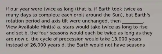 If our year were twice as long (that is, if Earth took twice as many days to complete each orbit around the Sun), but Earth's rotation period and axis tilt were unchanged, then _________. View Available Hint(s) a. stars would take twice as long to rise and set b. the four seasons would each be twice as long as they are now c. the cycle of precession would take 13,000 years instead of 26,000 years d. the Earth would not have seasons