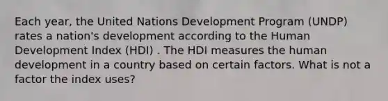 Each year, the United Nations Development Program (UNDP) rates a nation's development according to the Human Development Index (HDI) . The HDI measures the human development in a country based on certain factors. What is not a factor the index uses?