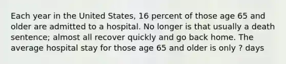 Each year in the United States, 16 percent of those age 65 and older are admitted to a hospital. No longer is that usually a death sentence; almost all recover quickly and go back home. The average hospital stay for those age 65 and older is only ? days