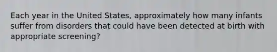 Each year in the United States, approximately how many infants suffer from disorders that could have been detected at birth with appropriate screening?