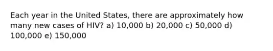 Each year in the United States, there are approximately how many new cases of HIV? a) 10,000 b) 20,000 c) 50,000 d) 100,000 e) 150,000