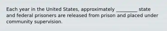 Each year in the United States, approximately _________ state and federal prisoners are released from prison and placed under community supervision.​