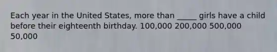 Each year in the United States, more than _____ girls have a child before their eighteenth birthday. 100,000 200,000 500,000 50,000