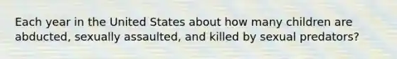 Each year in the United States about how many children are abducted, sexually assaulted, and killed by sexual predators?