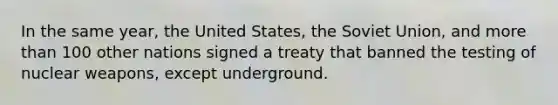 In the same year, the United States, the Soviet Union, and <a href='https://www.questionai.com/knowledge/keWHlEPx42-more-than' class='anchor-knowledge'>more than</a> 100 other nations signed a treaty that banned the testing of nuclear weapons, except underground.