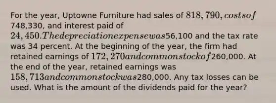 For the year, Uptowne Furniture had sales of 818,790, costs of748,330, and interest paid of 24,450. The depreciation expense was56,100 and the tax rate was 34 percent. At the beginning of the year, the firm had retained earnings of 172,270 and common stock of260,000. At the end of the year, retained earnings was 158,713 and common stock was280,000. Any tax losses can be used. What is the amount of the dividends paid for the year?