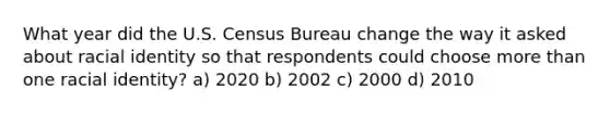 What year did the U.S. Census Bureau change the way it asked about racial identity so that respondents could choose more than one racial identity? a) 2020 b) 2002 c) 2000 d) 2010