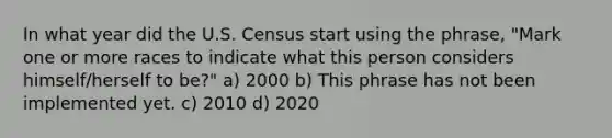 In what year did the U.S. Census start using the phrase, "Mark one or more races to indicate what this person considers himself/herself to be?" a) 2000 b) This phrase has not been implemented yet. c) 2010 d) 2020