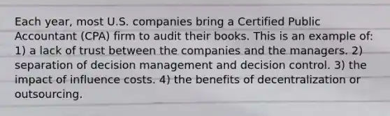 Each year, most U.S. companies bring a Certified Public Accountant (CPA) firm to audit their books. This is an example of: 1) a lack of trust between the companies and the managers. 2) separation of decision management and decision control. 3) the impact of influence costs. 4) the benefits of decentralization or outsourcing.