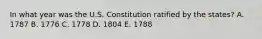 In what year was the U.S. Constitution ratified by the​ states? A. 1787 B. 1776 C. 1778 D. 1804 E. 1788