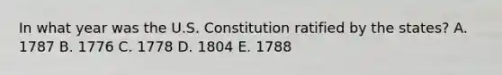 In what year was the U.S. Constitution ratified by the​ states? A. 1787 B. 1776 C. 1778 D. 1804 E. 1788