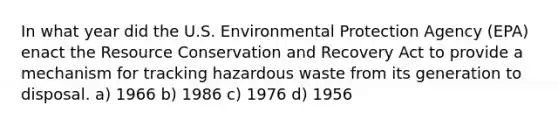 In what year did the U.S. Environmental Protection Agency (EPA) enact the Resource Conservation and Recovery Act to provide a mechanism for tracking hazardous waste from its generation to disposal. a) 1966 b) 1986 c) 1976 d) 1956