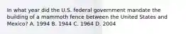 In what year did the U.S. federal government mandate the building of a mammoth fence between the United States and Mexico? A. 1994 B. 1944 C. 1964 D. 2004