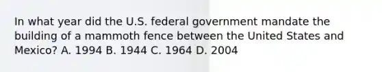 In what year did the U.S. federal government mandate the building of a mammoth fence between the United States and Mexico? A. 1994 B. 1944 C. 1964 D. 2004