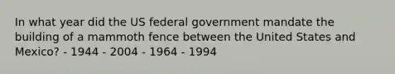 In what year did the US federal government mandate the building of a mammoth fence between the United States and Mexico? - 1944 - 2004 - 1964 - 1994