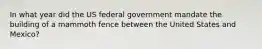 In what year did the US federal government mandate the building of a mammoth fence between the United States and Mexico?