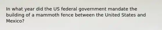 In what year did the US federal government mandate the building of a mammoth fence between the United States and Mexico?