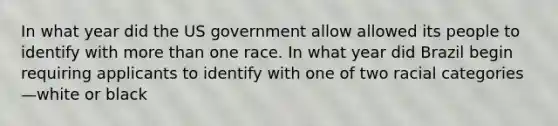 In what year did the US government allow allowed its people to identify with more than one race. In what year did Brazil begin requiring applicants to identify with one of two racial categories—white or black