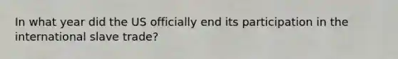 In what year did the US officially end its participation in the international slave trade?