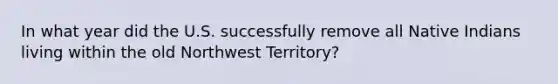 In what year did the U.S. successfully remove all Native Indians living within the old Northwest Territory?