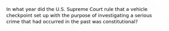 In what year did the U.S. Supreme Court rule that a vehicle checkpoint set up with the purpose of investigating a serious crime that had occurred in the past was constitutional?