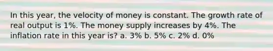 In this year, the velocity of money is constant. The growth rate of real output is 1%. The money supply increases by 4%. The inflation rate in this year is? a. 3% b. 5% c. 2% d. 0%